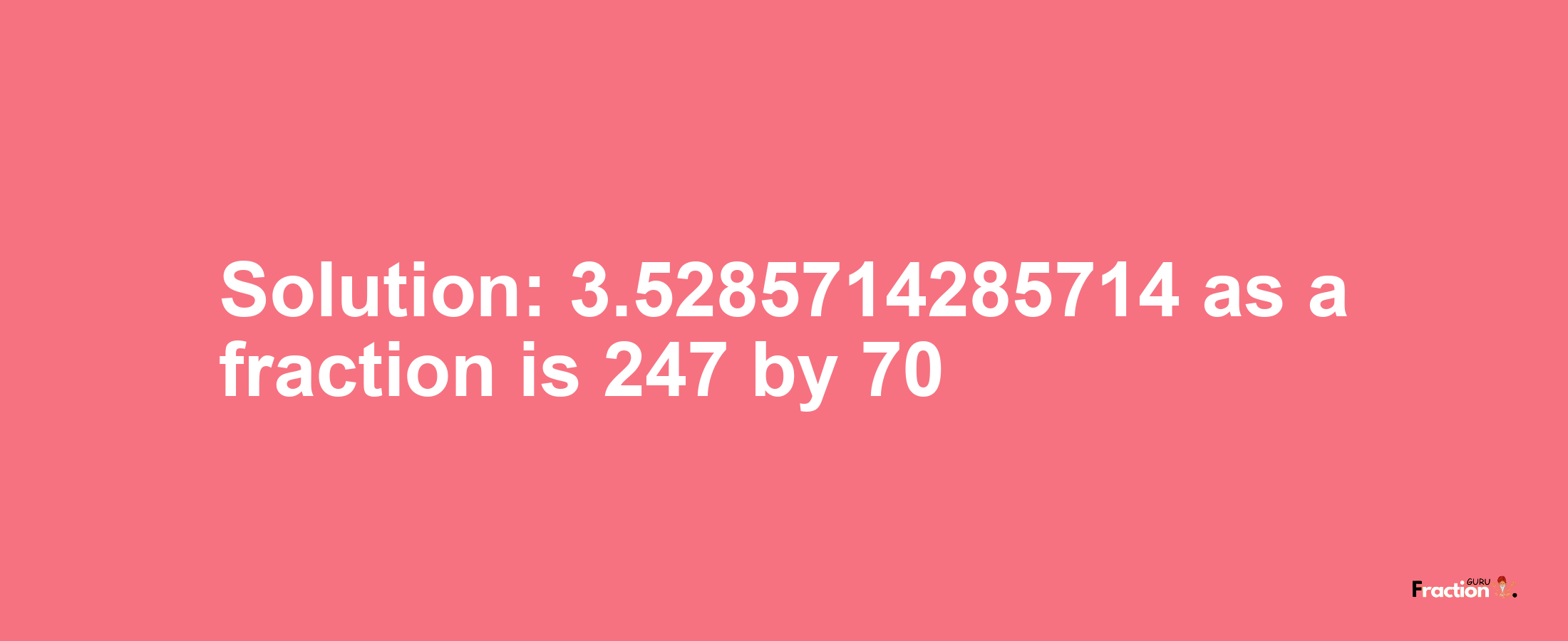 Solution:3.5285714285714 as a fraction is 247/70